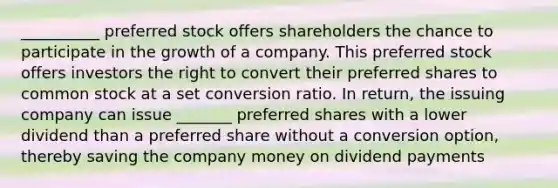 __________ preferred stock offers shareholders the chance to participate in the growth of a company. This preferred stock offers investors the right to convert their preferred shares to common stock at a set conversion ratio. In return, the issuing company can issue _______ preferred shares with a lower dividend than a preferred share without a conversion option, thereby saving the company money on dividend payments