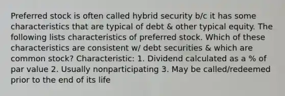 Preferred stock is often called hybrid security b/c it has some characteristics that are typical of debt & other typical equity. The following lists characteristics of preferred stock. Which of these characteristics are consistent w/ debt securities & which are common stock? Characteristic: 1. Dividend calculated as a % of par value 2. Usually nonparticipating 3. May be called/redeemed prior to the end of its life