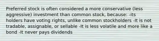 Preferred stock is often considered a more conservative (less aggressive) investment than common stock, because: -its holders have voting rights, unlike common stockholders -It is not tradable, assignable, or sellable -It is less volatile and more like a bond -It never pays dividends