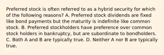 Preferred stock is often referred to as a hybrid security for which of the following​ reasons? A. Preferred stock dividends are fixed like bond payments but the maturity is indefinite like common stock. B. Preferred stockholders have preference over common stock holders in​ bankruptcy, but are subordinate to bondholders. C. Both A and B are typically true. D. Neither A nor B are typically true.