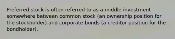 Preferred stock is often referred to as a middle investment somewhere between common stock (an ownership position for the stockholder) and corporate bonds (a creditor position for the bondholder).