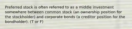 Preferred stock is often referred to as a middle investment somewhere between common stock (an ownership position for the stockholder) and corporate bonds (a creditor position for the bondholder). (T or F)