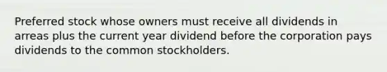 Preferred stock whose owners must receive all dividends in arreas plus the current year dividend before the corporation pays dividends to the common stockholders.