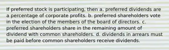 If preferred stock is participating, then a. preferred dividends are a percentage of corporate profits. b. preferred shareholders vote in the election of the members of the board of directors. c. preferred shareholders share in the remaining amount of dividend with common shareholders. d. dividends in arrears must be paid before common shareholders receive dividends.