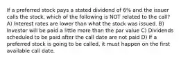 If a preferred stock pays a stated dividend of 6% and the issuer calls the stock, which of the following is NOT related to the call? A) Interest rates are lower than what the stock was issued. B) Investor will be paid a little more than the par value C) Dividends scheduled to be paid after the call date are not paid D) If a preferred stock is going to be called, it must happen on the first available call date.