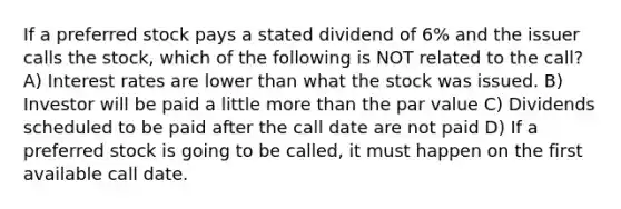 If a preferred stock pays a stated dividend of 6% and the issuer calls the stock, which of the following is NOT related to the call? A) Interest rates are lower than what the stock was issued. B) Investor will be paid a little more than the par value C) Dividends scheduled to be paid after the call date are not paid D) If a preferred stock is going to be called, it must happen on the first available call date.