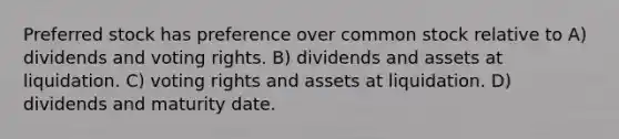 Preferred stock has preference over common stock relative to A) dividends and voting rights. B) dividends and assets at liquidation. C) voting rights and assets at liquidation. D) dividends and maturity date.