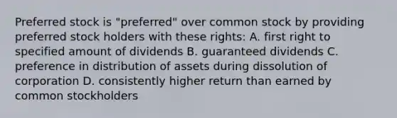 Preferred stock is "preferred" over common stock by providing preferred stock holders with these rights: A. first right to specified amount of dividends B. guaranteed dividends C. preference in distribution of assets during dissolution of corporation D. consistently higher return than earned by common stockholders