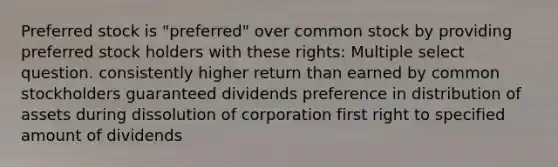 Preferred stock is "preferred" over common stock by providing preferred stock holders with these rights: Multiple select question. consistently higher return than earned by common stockholders guaranteed dividends preference in distribution of assets during dissolution of corporation first right to specified amount of dividends