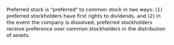 Preferred stock is "preferred" to common stock in two ways: (1) preferred stockholders have first rights to dividends, and (2) in the event the company is dissolved, preferred stockholders receive preference over common stockholders in the distribution of assets.