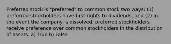 Preferred stock is "preferred" to common stock two ways: (1) preferred stockholders have first rights to dividends, and (2) in the event the company is dissolved, preferred stockholders receive preference over common stockholders in the distribution of assets. a) True b) False