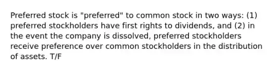 Preferred stock is "preferred" to common stock in two ways: (1) preferred stockholders have first rights to dividends, and (2) in the event the company is dissolved, preferred stockholders receive preference over common stockholders in the distribution of assets. T/F