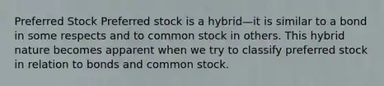 Preferred Stock Preferred stock is a hybrid—it is similar to a bond in some respects and to common stock in others. This hybrid nature becomes apparent when we try to classify preferred stock in relation to bonds and common stock.