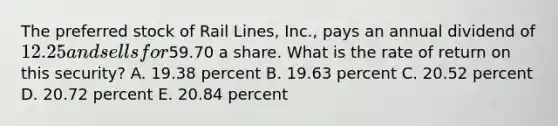 The preferred stock of Rail Lines, Inc., pays an annual dividend of 12.25 and sells for59.70 a share. What is the rate of return on this security? A. 19.38 percent B. 19.63 percent C. 20.52 percent D. 20.72 percent E. 20.84 percent