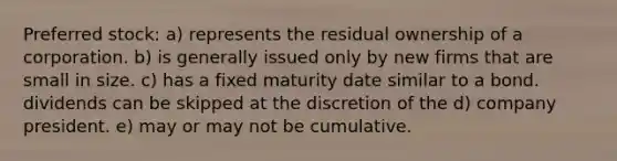 Preferred stock: a) represents the residual ownership of a corporation. b) is generally issued only by new firms that are small in size. c) has a fixed maturity date similar to a bond. dividends can be skipped at the discretion of the d) company president. e) may or may not be cumulative.