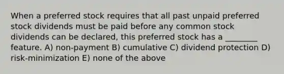 When a preferred stock requires that all past unpaid preferred stock dividends must be paid before any common stock dividends can be declared, this preferred stock has a ________ feature. A) non-payment B) cumulative C) dividend protection D) risk-minimization E) none of the above