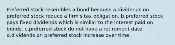 Preferred stock resembles a bond because a.dividends on preferred stock reduce a firm's tax obligation. b.preferred stock pays fixed dividends which is similar to the interest paid on bonds. c.preferred stock do not have a retirement date. d.dividends on preferred stock increase over time.