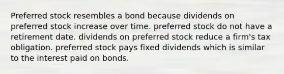 Preferred stock resembles a bond because dividends on preferred stock increase over time. preferred stock do not have a retirement date. dividends on preferred stock reduce a firm's tax obligation. preferred stock pays fixed dividends which is similar to the interest paid on bonds.