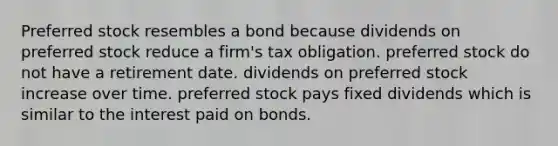 Preferred stock resembles a bond because dividends on preferred stock reduce a firm's tax obligation. preferred stock do not have a retirement date. dividends on preferred stock increase over time. preferred stock pays fixed dividends which is similar to the interest paid on bonds.