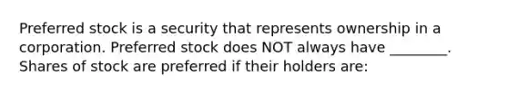 Preferred stock is a security that represents ownership in a corporation. Preferred stock does NOT always have ________. Shares of stock are preferred if their holders are: