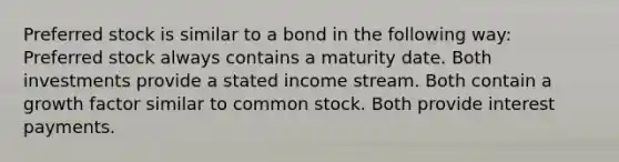 Preferred stock is similar to a bond in the following way: Preferred stock always contains a maturity date. Both investments provide a stated income stream. Both contain a growth factor similar to common stock. Both provide interest payments.