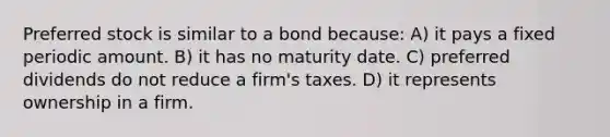 Preferred stock is similar to a bond because: A) it pays a fixed periodic amount. B) it has no maturity date. C) preferred dividends do not reduce a firm's taxes. D) it represents ownership in a firm.