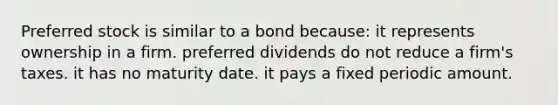 Preferred stock is similar to a bond because: it represents ownership in a firm. preferred dividends do not reduce a firm's taxes. it has no maturity date. it pays a fixed periodic amount.