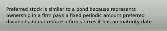 Preferred stock is similar to a bond because represents ownership in a firm pays a fixed periodic amount preferred dividends do not reduce a firm's taxes it has no maturity date