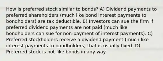 How is preferred stock similar to bonds? A) Dividend payments to preferred shareholders (much like bond interest payments to bondholders) are tax deductible. B) Investors can sue the firm if preferred dividend payments are not paid (much like bondholders can sue for non-payment of interest payments). C) Preferred stockholders receive a dividend payment (much like interest payments to bondholders) that is usually fixed. D) Preferred stock is not like bonds in any way.