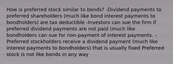 How is preferred stock similar to bonds? -Dividend payments to preferred shareholders (much like bond interest payments to bondholders) are tax deductible -Investors can sue the firm if preferred dividend payments are not paid (much like bondholders can sue for non-payment of interest payments. -Preferred stockholders receive a dividend payment (much like interest payments to bondholders) that is usually fixed Preferred stock is not like bonds in any way