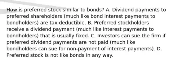 How is preferred stock similar to bonds? A. Dividend payments to preferred shareholders (much like bond interest payments to bondholders) are tax deductible. B. Preferred stockholders receive a dividend payment (much like interest payments to bondholders) that is usually fixed. C. Investors can sue the firm if preferred dividend payments are not paid (much like bondholders can sue for non-payment of interest payments). D. Preferred stock is not like bonds in any way.