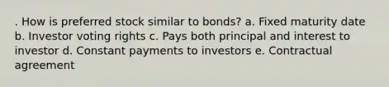 . How is preferred stock similar to bonds? a. Fixed maturity date b. Investor voting rights c. Pays both principal and interest to investor d. Constant payments to investors e. Contractual agreement