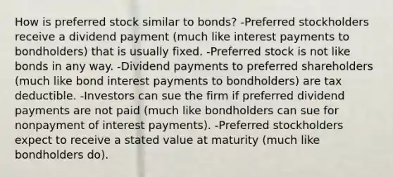 How is preferred stock similar to​ bonds? -Preferred stockholders receive a dividend payment​ (much like interest payments to​ bondholders) that is usually fixed. -Preferred stock is not like bonds in any way. -Dividend payments to preferred shareholders​ (much like bond interest payments to​ bondholders) are tax deductible. -Investors can sue the firm if preferred dividend payments are not paid​ (much like bondholders can sue for nonpayment of interest​ payments). -Preferred stockholders expect to receive a stated value at maturity (much like bondholders do).