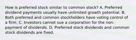 How is preferred stock similar to common stock? A. Preferred dividend payments usually have unlimited growth potential. B. Both preferred and common stockholders have voting control of a firm. C. Investors cannot sue a corporation for the non-payment of dividends. D. Preferred stock dividends and common stock dividends are fixed.