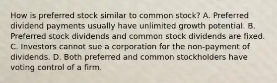 How is preferred stock similar to common stock? A. Preferred dividend payments usually have unlimited growth potential. B. Preferred stock dividends and common stock dividends are fixed. C. Investors cannot sue a corporation for the non-payment of dividends. D. Both preferred and common stockholders have voting control of a firm.