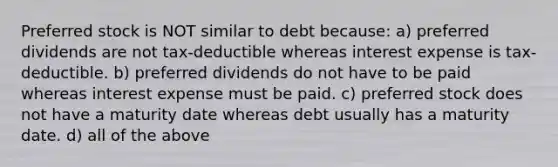 Preferred stock is NOT similar to debt because: a) preferred dividends are not tax-deductible whereas interest expense is tax-deductible. b) preferred dividends do not have to be paid whereas interest expense must be paid. c) preferred stock does not have a maturity date whereas debt usually has a maturity date. d) all of the above