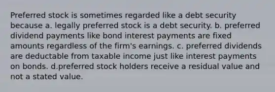 Preferred stock is sometimes regarded like a debt security because a. legally preferred stock is a debt security. b. preferred dividend payments like bond interest payments are fixed amounts regardless of the firm's earnings. c. preferred dividends are deductable from taxable income just like interest payments on bonds. d.preferred stock holders receive a residual value and not a stated value.