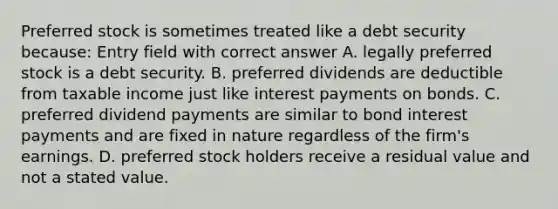 Preferred stock is sometimes treated like a debt security because: Entry field with correct answer A. legally preferred stock is a debt security. B. preferred dividends are deductible from taxable income just like interest payments on bonds. C. preferred dividend payments are similar to bond interest payments and are fixed in nature regardless of the firm's earnings. D. preferred stock holders receive a residual value and not a stated value.