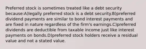 Preferred stock is sometimes treated like a debt security because:A)legally preferred stock is a debt security.B)preferred dividend payments are similar to bond interest payments and are fixed in nature regardless of the firm's earnings.C)preferred dividends are deductible from taxable income just like interest payments on bonds.D)preferred stock holders receive a residual value and not a stated value.