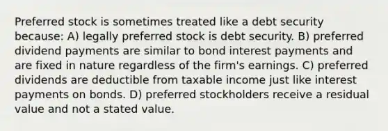 Preferred stock is sometimes treated like a debt security because: A) legally preferred stock is debt security. B) preferred dividend payments are similar to bond interest payments and are fixed in nature regardless of the firm's earnings. C) preferred dividends are deductible from taxable income just like interest payments on bonds. D) preferred stockholders receive a residual value and not a stated value.