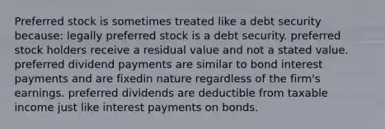 Preferred stock is sometimes treated like a debt security because: legally preferred stock is a debt security. preferred stock holders receive a residual value and not a stated value. preferred dividend payments are similar to bond interest payments and are fixedin nature regardless of the firm's earnings. preferred dividends are deductible from taxable income just like interest payments on bonds.