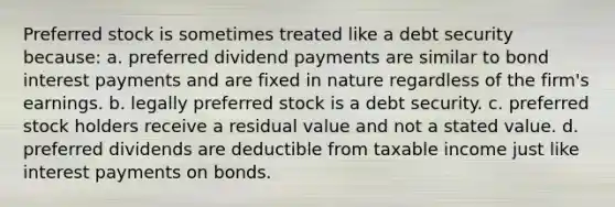 Preferred stock is sometimes treated like a debt security because: a. preferred dividend payments are similar to bond interest payments and are fixed in nature regardless of the firm's earnings. b. legally preferred stock is a debt security. c. preferred stock holders receive a residual value and not a stated value. d. preferred dividends are deductible from taxable income just like interest payments on bonds.