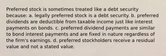 Preferred stock is sometimes treated like a debt security because: a. legally preferred stock is a debt security. b. preferred dividends are deductible from taxable income just like interest payments on bonds. c. preferred dividend payments are similar to bond interest payments and are fixed in nature regardless of the firm's earnings. d. preferred stockholders receive a residual value and not a stated value.