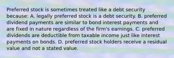 Preferred stock is sometimes treated like a debt security because: A. legally preferred stock is a debt security. B. preferred dividend payments are similar to bond interest payments and are fixed in nature regardless of the firm's earnings. C. preferred dividends are deductible from taxable income just like interest payments on bonds. D. preferred stock holders receive a residual value and not a stated value.