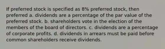 If preferred stock is specified as 8% preferred stock, then preferred a. dividends are a percentage of the par value of the preferred stock. b. shareholders vote in the election of the members of the board of directors. c. dividends are a percentage of corporate profits. d. dividends in arrears must be paid before common shareholders receive dividends.