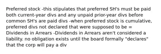 Preferred stock -this stipulates that preferred SH's must be paid both current-year divs and any unpaid prior-year divs before common SH's are paid divs -when preferred stock is cumulative, preferred divs not declared that were supposed to be = Dividends in Arrears -Dividends in Arrears aren't considered a liability. no obligation exists until the board formally "declares" that the corp will pay a div