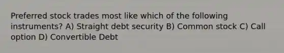 Preferred stock trades most like which of the following instruments? A) Straight debt security B) Common stock C) Call option D) Convertible Debt