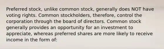 Preferred stock, unlike common stock, generally does NOT have voting rights. Common stockholders, therefore, control the corporation through the board of directors. Common stock generally provides an opportunity for an investment to appreciate, whereas preferred shares are more likely to receive income in the form of: