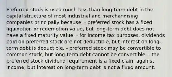 Preferred stock is used much less than long-term debt in the capital structure of most industrial and merchandising companies principally because: - preferred stock has a fixed liquidation or redemption value, but long-term debt does not have a fixed maturity value. - for income tax purposes, dividends paid on preferred stock are not deductible, but interest on long-term debt is deductible. - preferred stock may be convertible to common stock, but long-term debt cannot be convertible. - the preferred stock dividend requirement is a fixed claim against income, but interest on long-term debt is not a fixed amount.