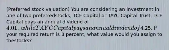 ​(Preferred stock valuation​) You are considering an investment in one of two preferred​stocks, TCF Capital or TAYC Capital Trust. TCF Capital pays an annual dividend of 4.01​, while TAYC Capital pays an annual dividend of4.25. If your required return is 8 percent, what value would you assign to the​stocks?